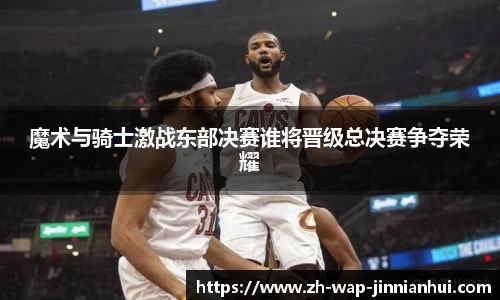 魔术与骑士激战东部决赛谁将晋级总决赛争夺荣耀